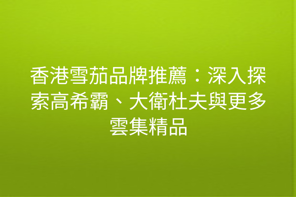 香港雪茄品牌推薦:深入探索高希霸、大衛杜夫與更多雲集精品