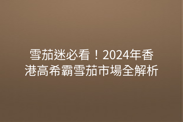 雪茄迷必看！2024年香港高希霸雪茄市場全解析