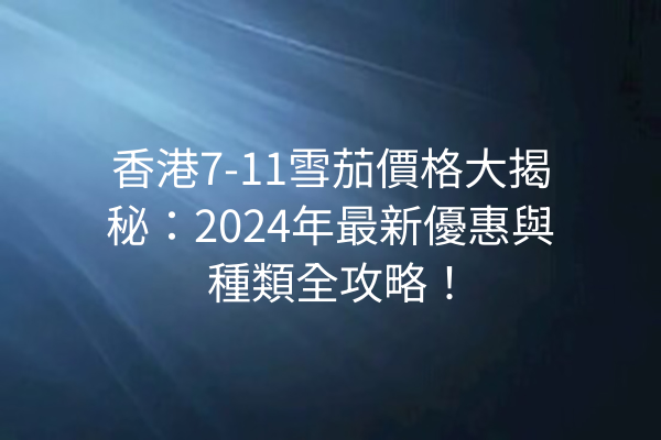 香港7-11雪茄價格大揭秘：2024年最新優惠與種類全攻略！