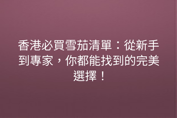 香港必買雪茄清單：從新手到專家，你都能找到的完美選擇！