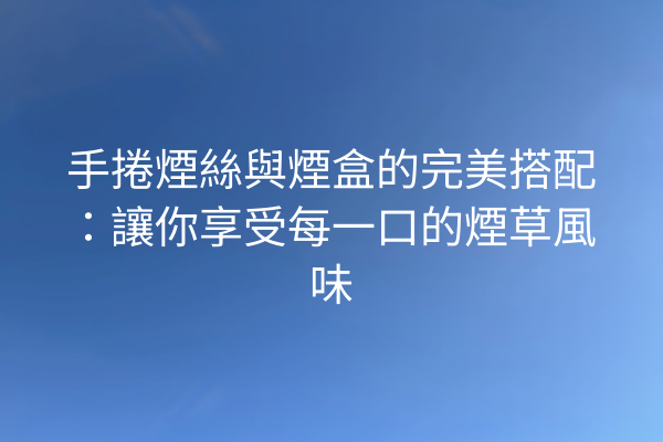 手捲煙絲與煙盒的完美搭配：讓你享受每一口的煙草風味