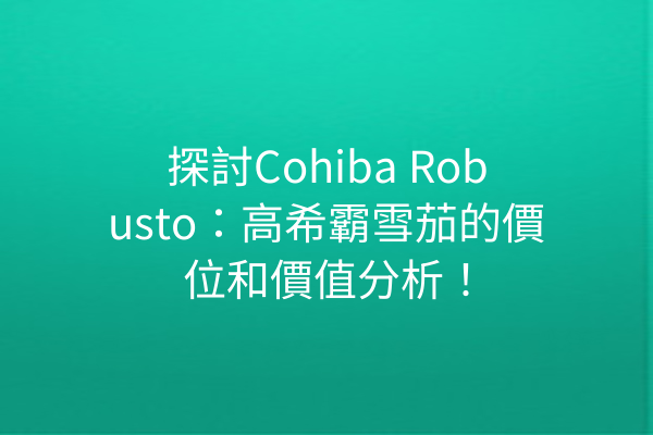 探討Cohiba Robusto：高希霸雪茄的價位和價值分析！