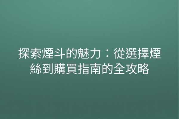 探索煙斗的魅力：從選擇煙絲到購買指南的全攻略