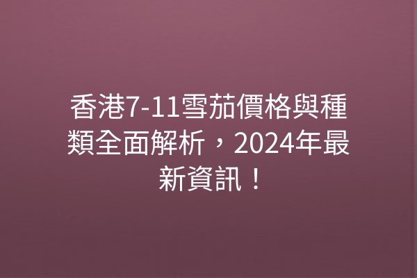 香港7-11雪茄價格與種類全面解析，2024年最新資訊！