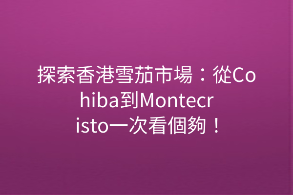 探索香港雪茄市場:從Cohiba到Montecristo一次看個夠!