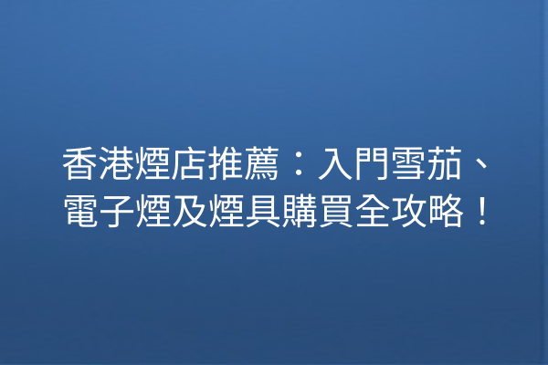 香港煙店推薦:入門雪茄、電子煙及煙具購買全攻略!