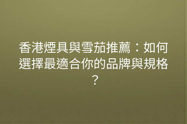 香港煙具與雪茄推薦:如何選擇最適合你的品牌與規格?