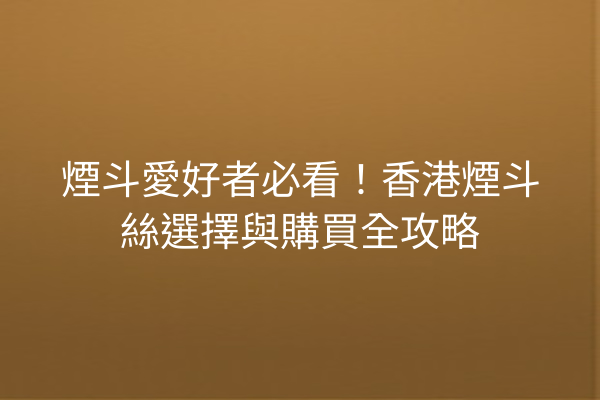 煙斗愛好者必看!香港煙斗絲選擇與購買全攻略