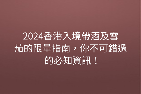 2024香港入境帶酒及雪茄的限量指南,你不可錯過的必知資訊!
