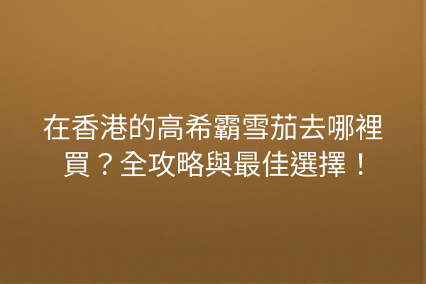 在香港的高希霸雪茄去哪裡買?全攻略與最佳選擇!