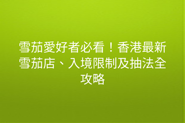 雪茄愛好者必看!香港最新雪茄店、入境限制及抽法全攻略