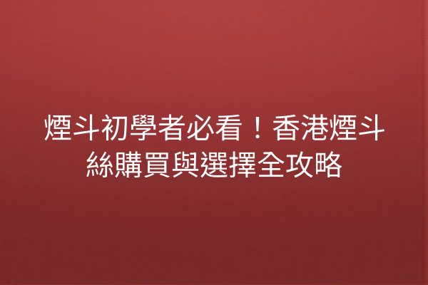 煙斗初學者必看!香港煙斗絲購買與選擇全攻略